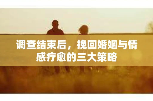 调查结束后，挽回婚姻与情感疗愈的三大策略