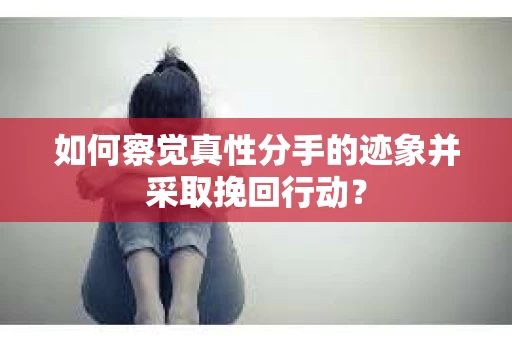 如何察觉真性分手的迹象并采取挽回行动？