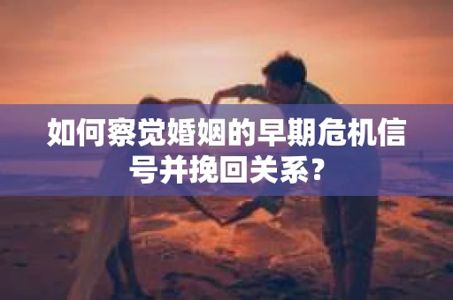 如何察觉婚姻的早期危机信号并挽回关系？