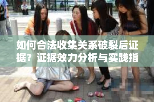 如何合法收集关系破裂后证据？证据效力分析与实践指南
