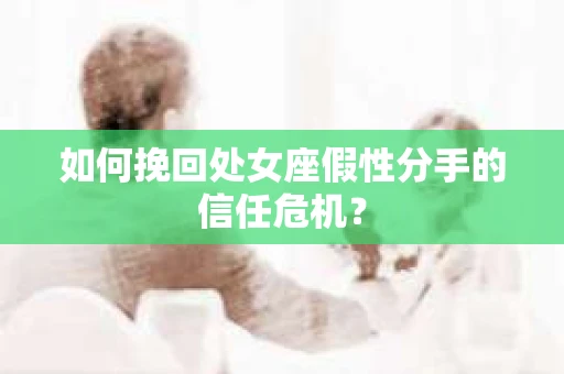 如何挽回处女座假性分手的信任危机？