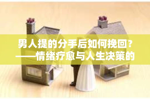 男人提的分手后如何挽回？——情绪疗愈与人生决策的干货指南