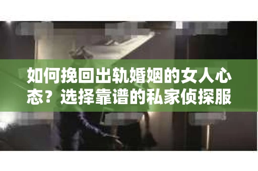 如何挽回出轨婚姻的女人心态？选择靠谱的私家侦探服务指南