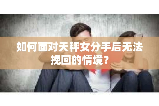 如何面对天秤女分手后无法挽回的情境？