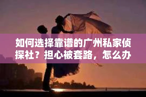 如何选择靠谱的广州私家侦探社？担心被套路，怎么办？