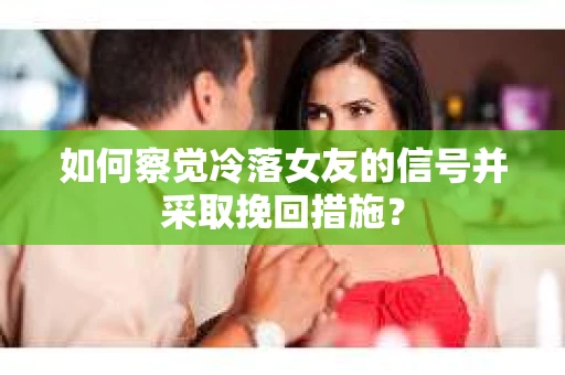 如何察觉冷落女友的信号并采取挽回措施？