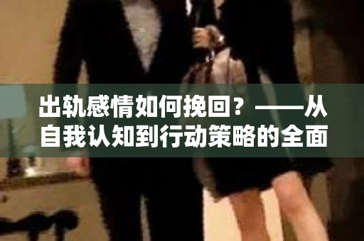 出轨感情如何挽回?——从自我认知到行动策略的全面解析 出轨感情如何挽回?——从自我认知到行动策略的全面解析
