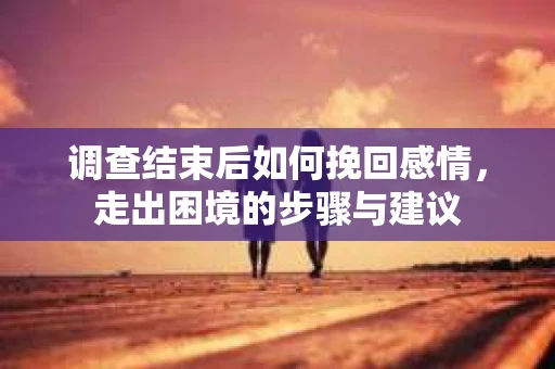 调查结束后如何挽回感情，走出困境的步骤与建议