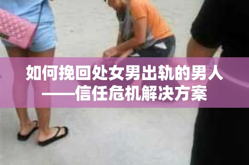 如何挽回处女男出轨的男人——信任危机解决方案 如何挽回处女男出轨的男人——信任危机解决方案