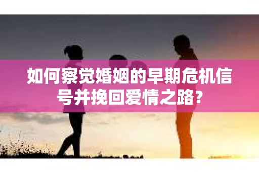 如何察觉婚姻的早期危机信号并挽回爱情之路？
