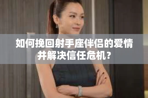 如何挽回射手座伴侣的爱情并解决信任危机？
