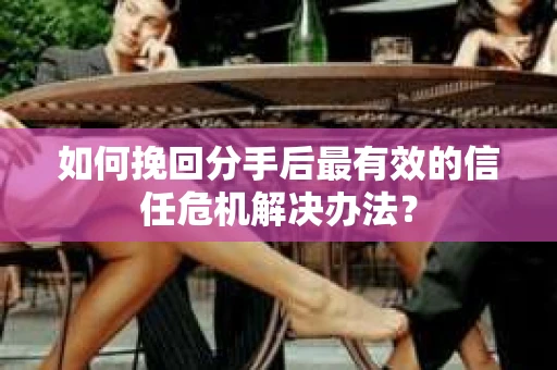 如何挽回分手后最有效的信任危机解决办法？