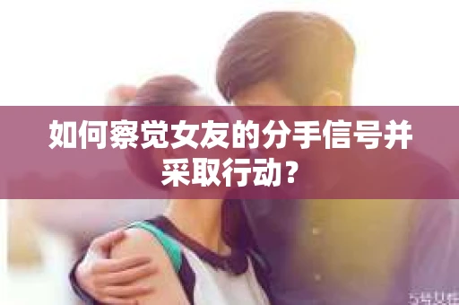 如何察觉女友的分手信号并采取行动？