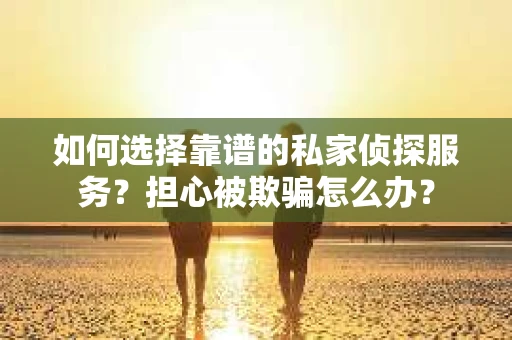 如何选择靠谱的私家侦探服务？担心被欺骗怎么办？