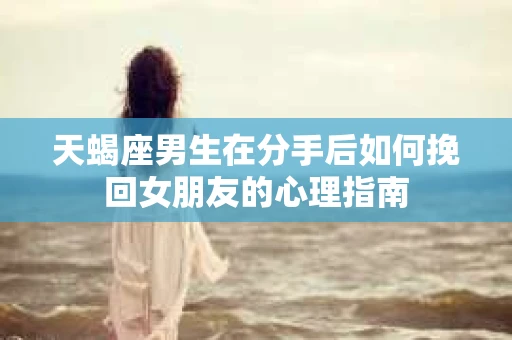 天蝎座男生在分手后如何挽回女朋友的心理指南