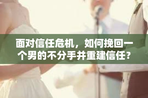 面对信任危机，如何挽回一个男的不分手并重建信任？