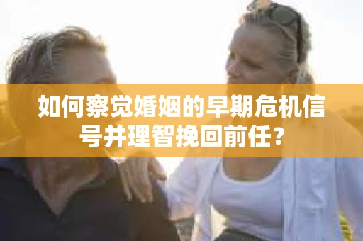 如何察觉婚姻的早期危机信号并理智挽回前任？