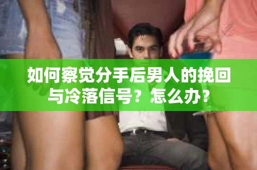 如何察觉分手后男人的挽回与冷落信号？怎么办？