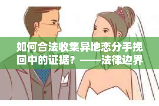 如何合法收集异地恋分手挽回中的证据？——法律边界内的取证策略