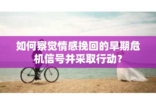 如何察觉情感挽回的早期危机信号并采取行动？
