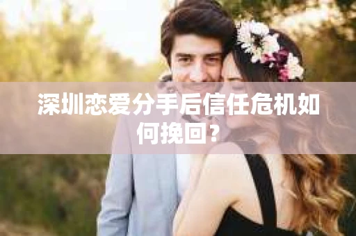 深圳恋爱分手后信任危机如何挽回? 深圳恋爱分手后信任危机如何挽回?