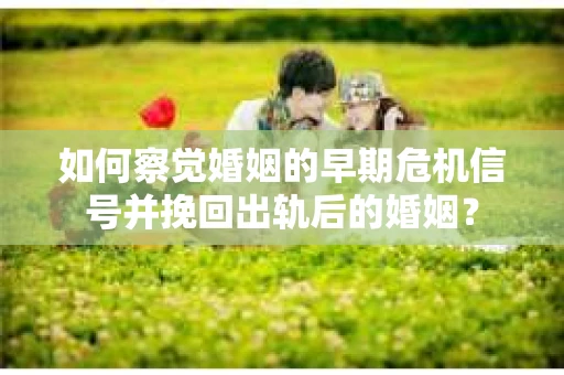 如何察觉婚姻的早期危机信号并挽回出轨后的婚姻？