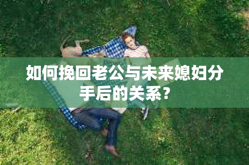 如何挽回老公与未来媳妇分手后的关系？
