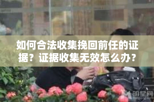 如何合法收集挽回前任的证据？证据收集无效怎么办？