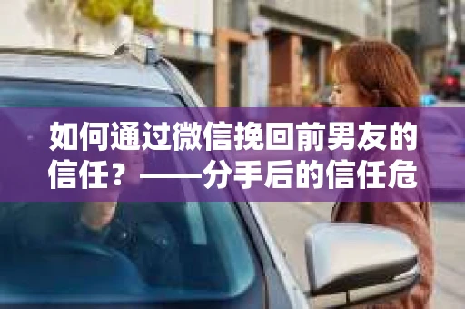 如何通过微信挽回前男友的信任？——分手后的信任危机解决方案